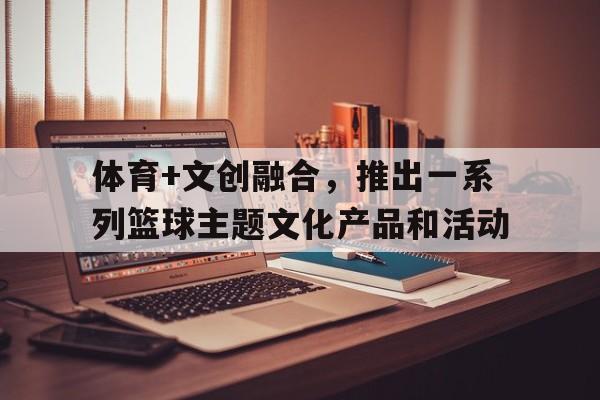 九游下载中心-体育+文创融合，推出一系列篮球主题文化产品和活动的简单介绍
